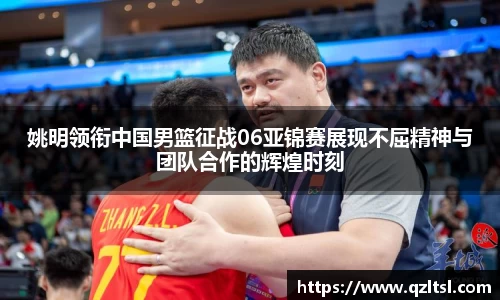 姚明领衔中国男篮征战06亚锦赛展现不屈精神与团队合作的辉煌时刻
