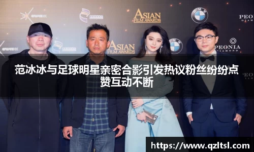 范冰冰与足球明星亲密合影引发热议粉丝纷纷点赞互动不断