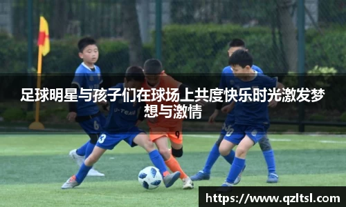 足球明星与孩子们在球场上共度快乐时光激发梦想与激情